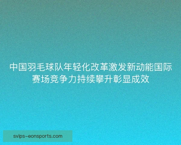 中国羽毛球队年轻化改革激发新动能国际赛场竞争力持续攀升彰显成效