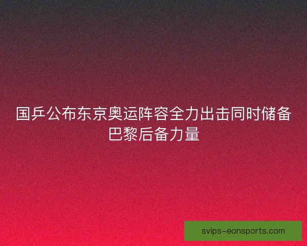 国乒公布东京奥运阵容全力出击同时储备巴黎后备力量