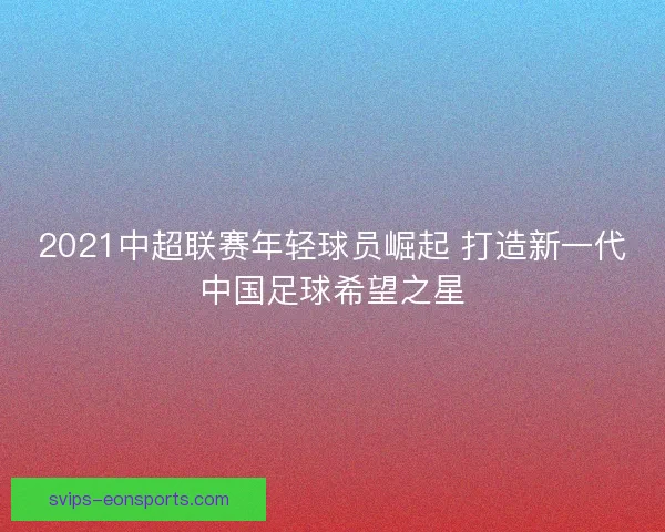 2021中超联赛年轻球员崛起 打造新一代中国足球希望之星
