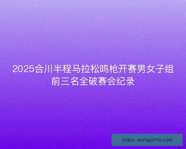 2025合川半程马拉松鸣枪开赛男女子组前三名全破赛会纪录